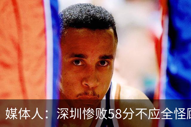 媒体人：深圳惨败58分不应全怪顾全 三主力缺阵影响巨大