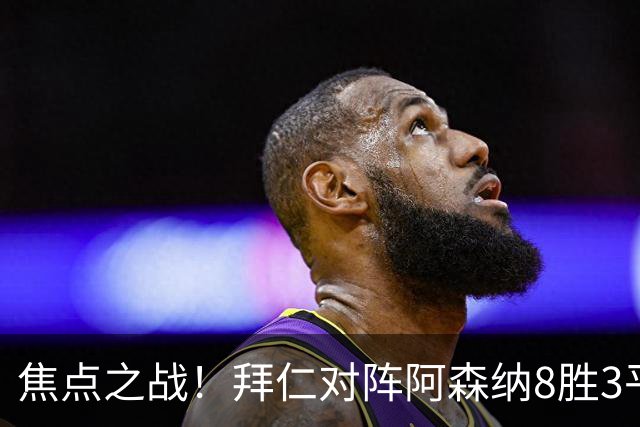 焦点之战！拜仁对阵阿森纳8胜3平4负，上次交手1-3落败
