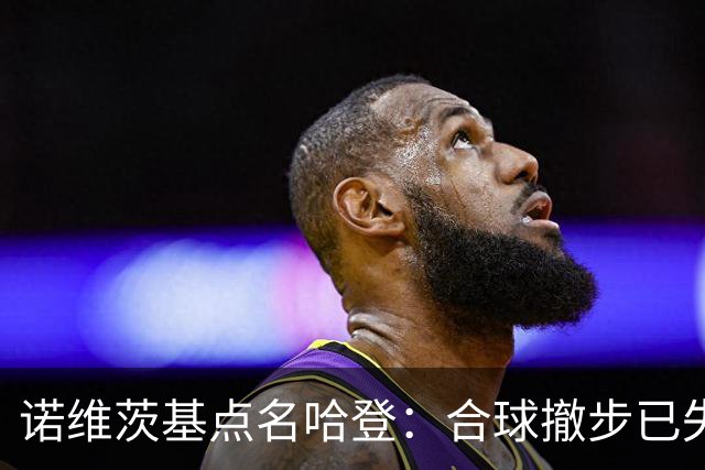 诺维茨基点名哈登：合球撤步已失控，我们那代根本没见过